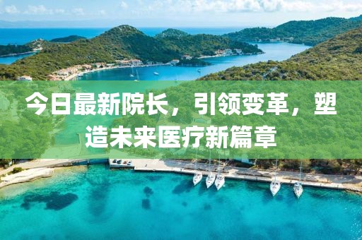 今日最新院长，引领变革，塑造未来医疗新篇章