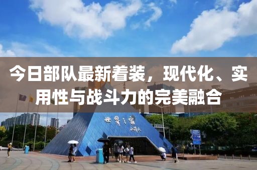 今日部队最新着装，现代化、实用性与战斗力的完美融合
