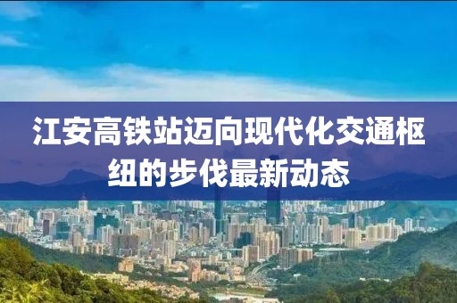 江安高铁站迈向现代化交通枢纽的步伐最新动态