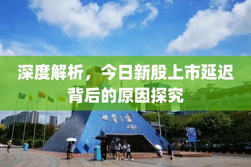 深度解析，今日新股上市延迟背后的原因探究