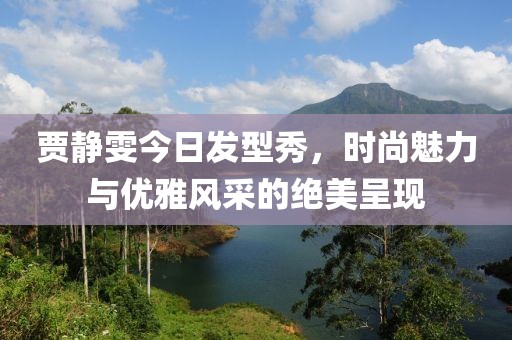 贾静雯今日发型秀，时尚魅力与优雅风采的绝美呈现