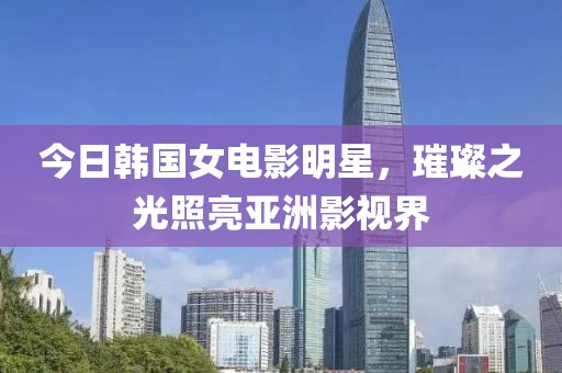 今日韩国女电影明星，璀璨之光照亮亚洲影视界