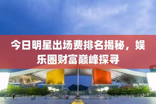 今日明星出场费排名揭秘，娱乐圈财富巅峰探寻