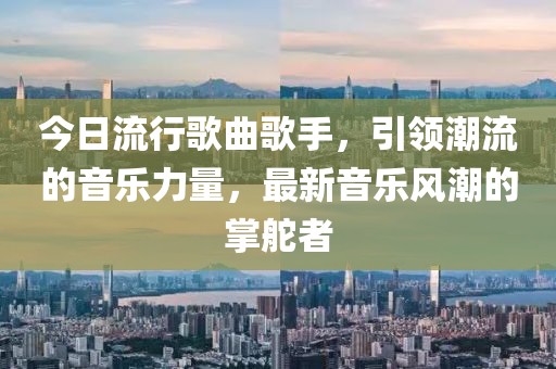 今日流行歌曲歌手，引领潮流的音乐力量，最新音乐风潮的掌舵者