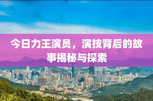 今日力王演员，演技背后的故事揭秘与探索