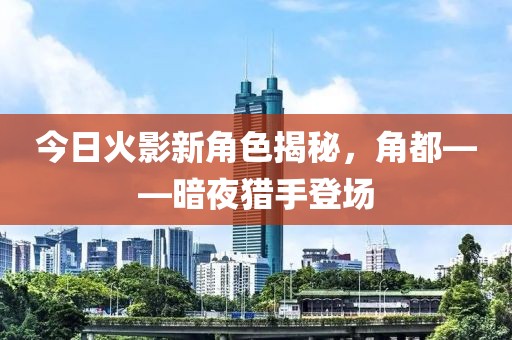 今日火影新角色揭秘，角都——暗夜猎手登场