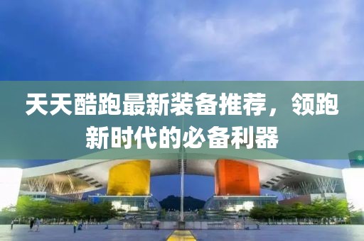 天天酷跑最新装备推荐，领跑新时代的必备利器
