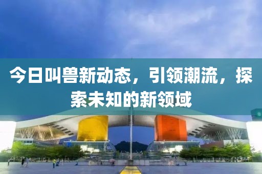 今日叫兽新动态，引领潮流，探索未知的新领域