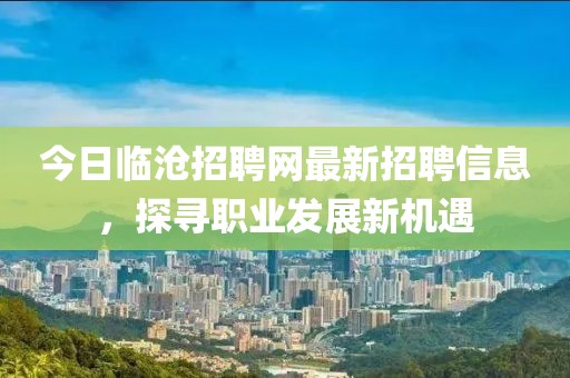 今日临沧招聘网最新招聘信息，探寻职业发展新机遇