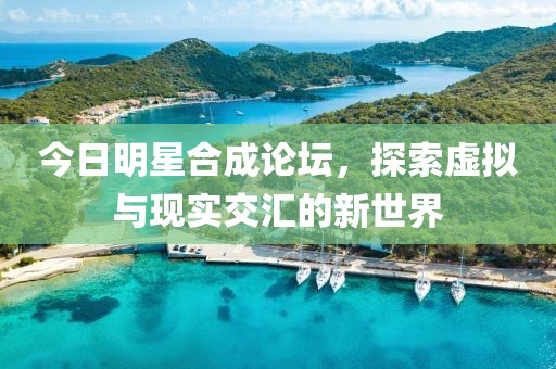 今日明星合成论坛，探索虚拟与现实交汇的新世界