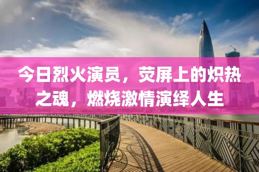 今日烈火演员，荧屏上的炽热之魂，燃烧激情演绎人生