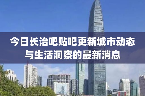 今日长治吧贴吧更新城市动态与生活洞察的最新消息