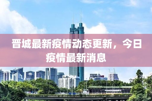晋城最新疫情动态更新，今日疫情最新消息