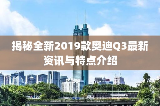 揭秘全新2019款奥迪Q3最新资讯与特点介绍
