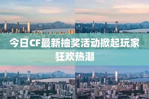 今日CF最新抽奖活动掀起玩家狂欢热潮