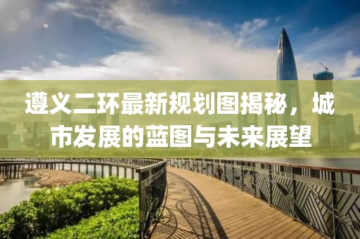 遵义二环最新规划图揭秘，城市发展的蓝图与未来展望