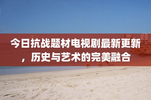 今日抗战题材电视剧最新更新，历史与艺术的完美融合