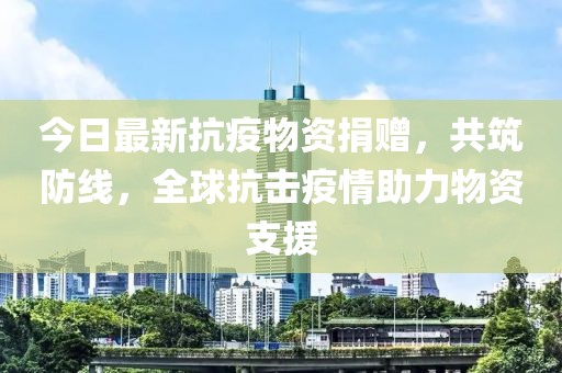 今日最新抗疫物资捐赠，共筑防线，全球抗击疫情助力物资支援