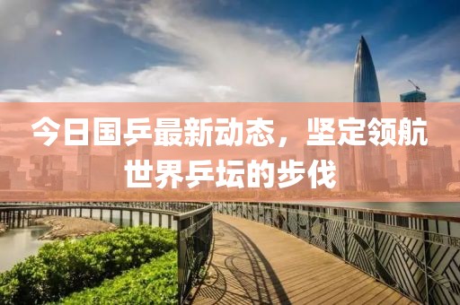 今日国乒最新动态，坚定领航世界乒坛的步伐