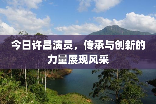 今日许昌演员，传承与创新的力量展现风采