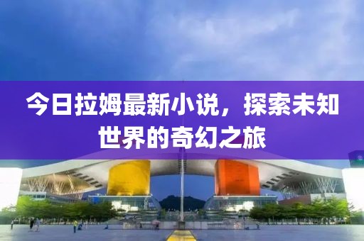 今日拉姆最新小说，探索未知世界的奇幻之旅