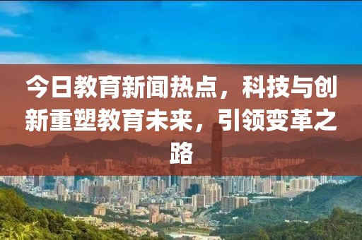 今日教育新闻热点，科技与创新重塑教育未来，引领变革之路