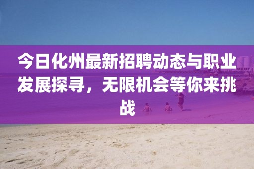 今日化州最新招聘动态与职业发展探寻，无限机会等你来挑战