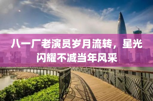 八一厂老演员岁月流转，星光闪耀不减当年风采