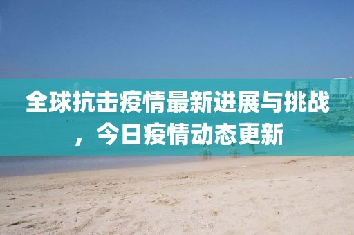 全球抗击疫情最新进展与挑战，今日疫情动态更新