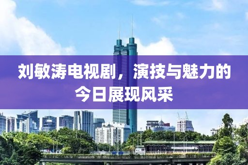 刘敏涛电视剧，演技与魅力的今日展现风采