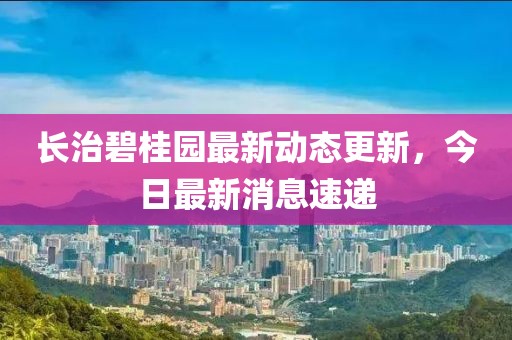 长治碧桂园最新动态更新，今日最新消息速递