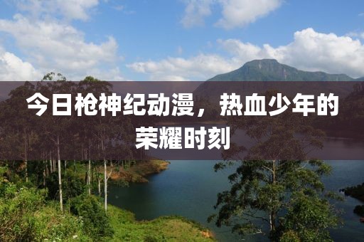 今日枪神纪动漫，热血少年的荣耀时刻