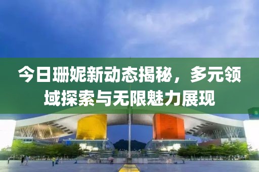 今日珊妮新动态揭秘，多元领域探索与无限魅力展现