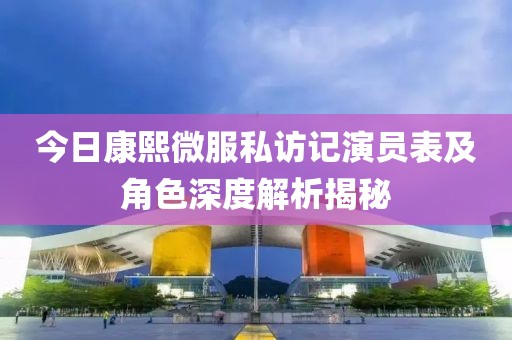 今日康熙微服私访记演员表及角色深度解析揭秘