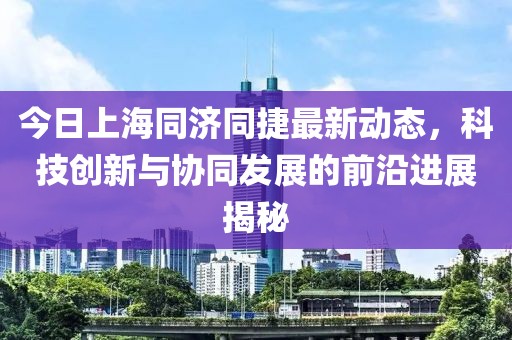 今日上海同济同捷最新动态，科技创新与协同发展的前沿进展揭秘