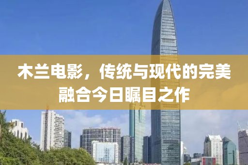 木兰电影，传统与现代的完美融合今日瞩目之作