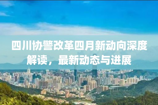 四川协警改革四月新动向深度解读，最新动态与进展
