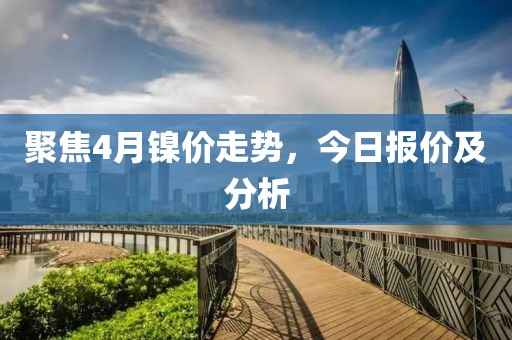 聚焦4月镍价走势，今日报价及分析