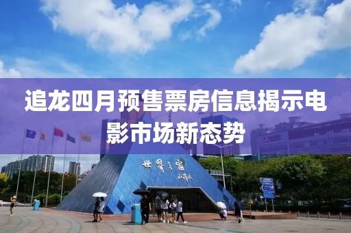 追龙四月预售票房信息揭示电影市场新态势