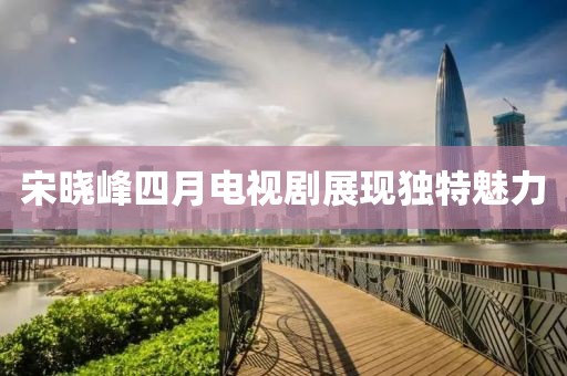 宋晓峰四月电视剧展现独特魅力