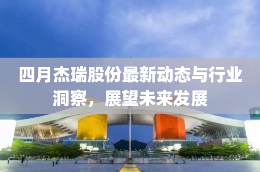 四月杰瑞股份最新动态与行业洞察，展望未来发展