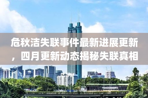 危秋洁失联事件最新进展更新，四月更新动态揭秘失联真相