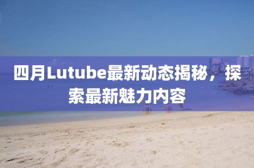 四月Lutube最新动态揭秘，探索最新魅力内容