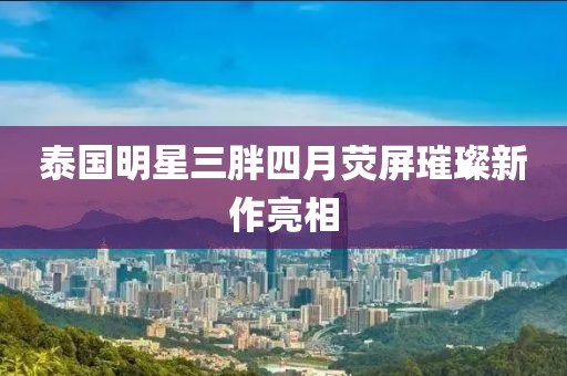 泰国明星三胖四月荧屏璀璨新作亮相