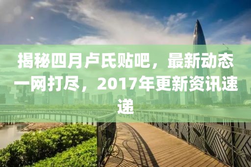 揭秘四月卢氏贴吧，最新动态一网打尽，2017年更新资讯速递