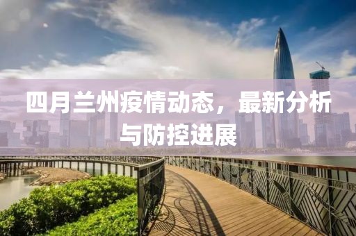 四月兰州疫情动态，最新分析与防控进展