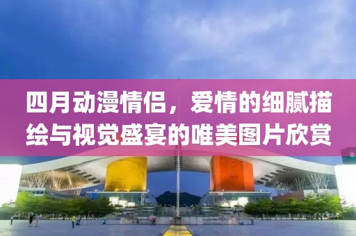 四月动漫情侣，爱情的细腻描绘与视觉盛宴的唯美图片欣赏