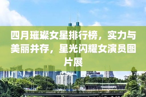 四月璀璨女星排行榜，实力与美丽并存，星光闪耀女演员图片展
