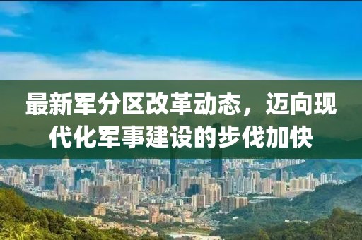 最新军分区改革动态，迈向现代化军事建设的步伐加快