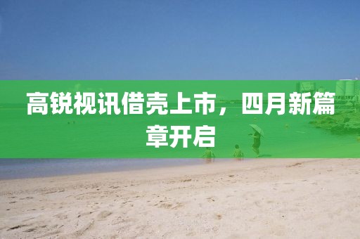 高锐视讯借壳上市，四月新篇章开启